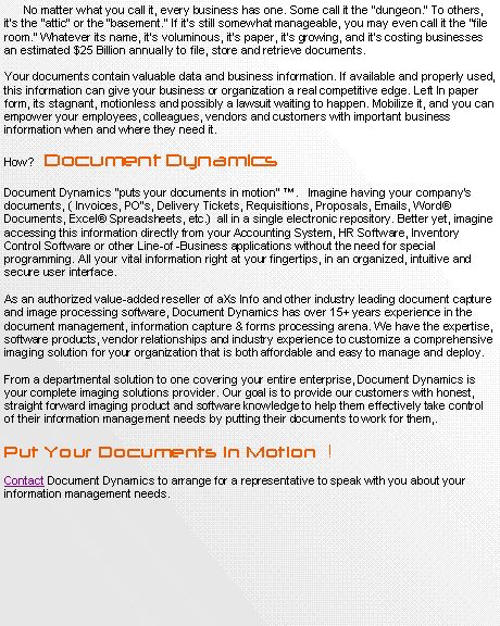 Text Box:       No matter what you call it, every business has one. Some call it the dungeon. To others, its the attic or the basement. If its still somewhat manageable, you may even call it the file room. Whatever its name, its voluminous, its paper, its growing, and its costing businesses an estimated $25 Billion annually to file, store and retrieve documents.Your documents contain valuable data and business information. If available and properly used, this information can give your business or organization a real competitive edge. Left In paper form, its stagnant, motionless and possibly a lawsuit waiting to happen. Mobilize it, and you can empower your employees, colleagues, vendors and customers with important business information when and where they need it.How?   Document DynamicsDocument Dynamics puts your documents in motion .   Imagine having your companys documents, ( Invoices, PO's, Delivery Tickets, Requisitions, Proposals, Emails, Word Documents, Excel Spreadsheets, etc.)  all in a single electronic repository. Better yet, imagine accessing this information directly from your Accounting System, HR Software, Inventory Control Software or other Line-of -Business applications without the need for special programming. All your vital information right at your fingertips, in an organized, intuitive and secure user interface.As an authorized value-added reseller of aXs Info and other industry leading document capture and image processing software, Document Dynamics has over 15+ years experience in the document management, information capture & forms processing arena. We have the expertise, software products, vendor relationships and industry experience to customize a comprehensive imaging solution for your organization that is both affordable and easy to manage and deploy.From a departmental solution to one covering your entire enterprise, Document Dynamics is your complete imaging solutions provider. Our goal is to provide our customers with honest, straight forward imaging product and software knowledge to help them effectively take control of their information management needs by putting their documents to work for them,.Put Your Documents in Motion  !  Contact Document Dynamics to arrange for a representative to speak with you about your information management needs. 