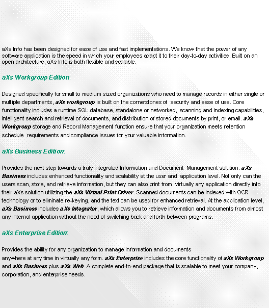 Text Box:        
aXs Info has been designed for ease of use and fast implementations. We know that the power of any software application is the speed in which your employees adapt it to their day-to-day activities. Built on an open architecture, aXs Info is both flexible and scalable.aXs Workgroup Edition: Designed specifically for small to medium sized organizations who need to manage records in either single or multiple departments, aXs workgroup is built on the cornerstones of  security and ease of use. Core functionality includes a runtime SQL database, standalone or networked,  scanning and indexing capabilities, intelligent search and retrieval of documents, and distribution of stored documents by print, or email. aXs Workgroup storage and Record Management function ensure that your organization meets retention schedule  requirements and compliance issues for your valuable information.aXs Business Edition: Provides the next step towards a truly integrated Information and Document  Management solution. aXs Business includes enhanced functionality and scalability at the user and  application level. Not only can the users scan, store, and retrieve information, but they can also print from  virtually any application directly into their aXs solution utilizing the aXs Virtual Print Driver. Scanned documents can be indexed with OCR  technology or to eliminate re-keying, and the text can be used for enhanced retrieval. At the application level, aXs Business includes aXs Integrator, which allows you to retrieve information and documents from almost any internal application without the need of switching back and forth between programs.aXs Enterprise Edition: Provides the ability for any organization to manage information and documents anywhere at any time in virtually any form. aXs Enterprise includes the core functionality of aXs Workgroup and aXs Business plus aXs Web. A complete end-to-end package that is scalable to meet your company, corporation, and enterprise needs.