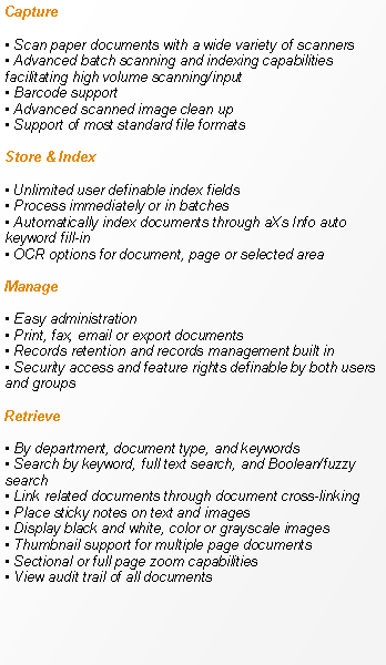 Text Box: Capture Scan paper documents with a wide variety of scanners Advanced batch scanning and indexing capabilities facilitating high volume scanning/input Barcode support Advanced scanned image clean up Support of most standard file formatsStore & Index Unlimited user definable index fields Process immediately or in batches Automatically index documents through aXs Info auto keyword fill-in OCR options for document, page or selected areaManage Easy administration Print, fax, email or export documents Records retention and records management built in Security access and feature rights definable by both users and groupsRetrieve
 By department, document type, and keywords Search by keyword, full text search, and Boolean/fuzzy search Link related documents through document cross-linking Place sticky notes on text and images Display black and white, color or grayscale images Thumbnail support for multiple page documents Sectional or full page zoom capabilities View audit trail of all documents