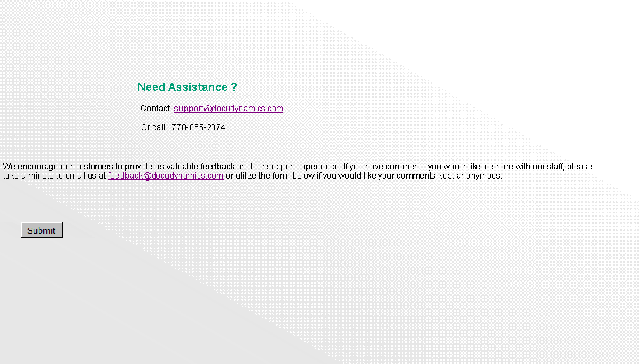 Text Box:        														      			           Need Assistance ?													                Contact  support@docudynamics.com		 									                Or call   770-855-2074 We encourage our customers to provide us valuable feedback on their support experience. If you have comments you would like to share with our staff, please  take a minute to email us at feedback@docudynamics.com or utilize the form below.      ￼