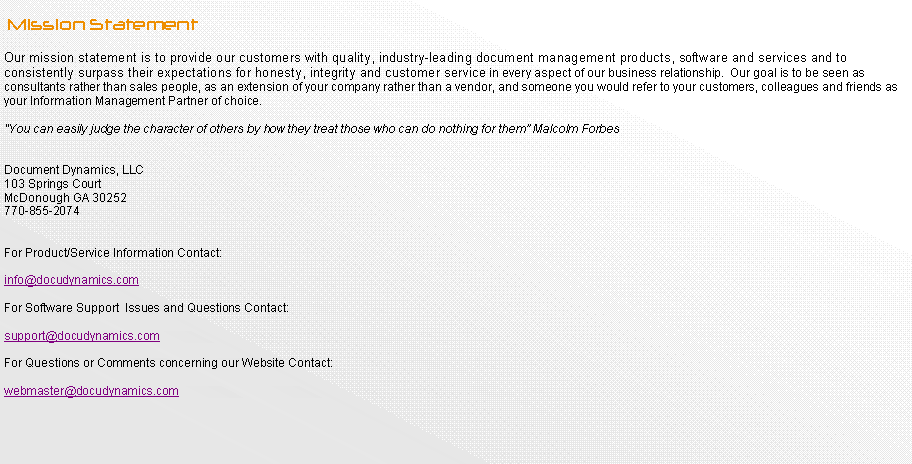 Text Box:         Mission StatementOur mission statement is to provide our customers with quality, industry-leading document management products, software and services and to consistently surpass their expectations for honesty, integrity and customer service in every aspect of our business relationship.  Our goal is to be seen as consultants rather than sales people, as an extension of your company rather than a vendor, and someone you would refer to your customers, colleagues and friends as your Information Management Partner of choice."You can easily judge the character of others by how they treat those who can do nothing for them Malcolm Forbes Document Dynamics, LLC103 Springs Court  McDonough GA 30252770-855-2074For Product/Service Information Contact:info@docudynamics.comFor Software Support  Issues and Questions Contact:support@docudynamics.comFor Questions or Comments concerning our Website Contact:webmaster@docudynamics.com